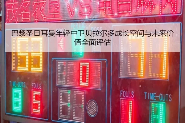 巴黎圣日耳曼年轻中卫贝拉尔多成长空间与未来价值全面评估