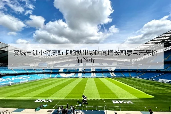 曼城青训小将奥斯卡鲍勃出场时间增长前景与未来价值解析