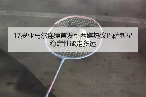 17岁亚马尔连续首发引西媒热议巴萨新星稳定性能走多远