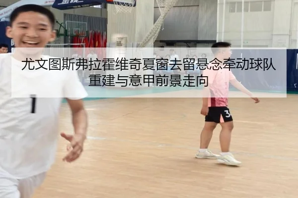 尤文图斯弗拉霍维奇夏窗去留悬念牵动球队重建与意甲前景走向