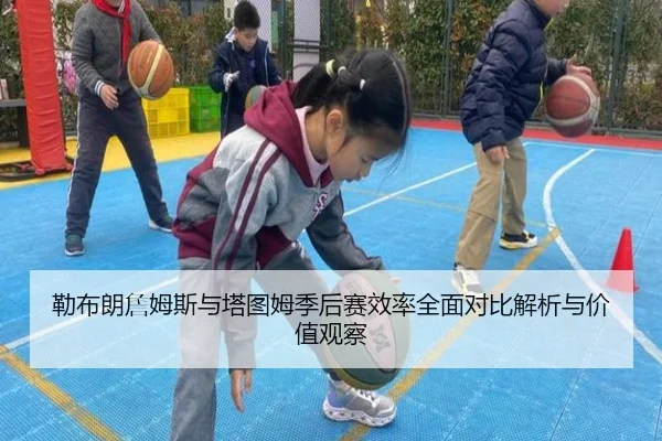 勒布朗詹姆斯与塔图姆季后赛效率全面对比解析与价值观察