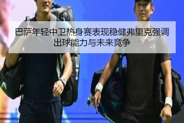 巴萨年轻中卫热身赛表现稳健弗里克强调出球能力与未来竞争